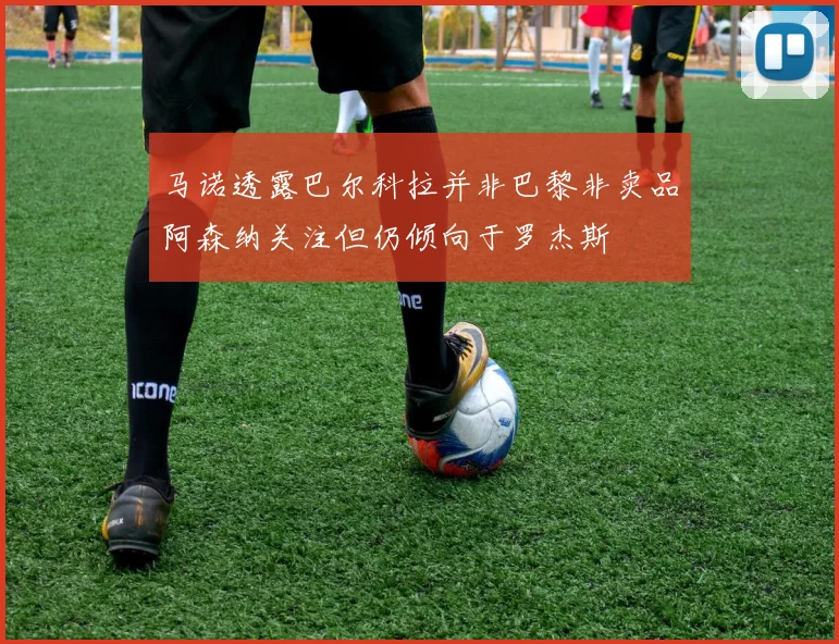 马诺透露巴尔科拉并非巴黎非卖品阿森纳关注但仍倾向于罗杰斯