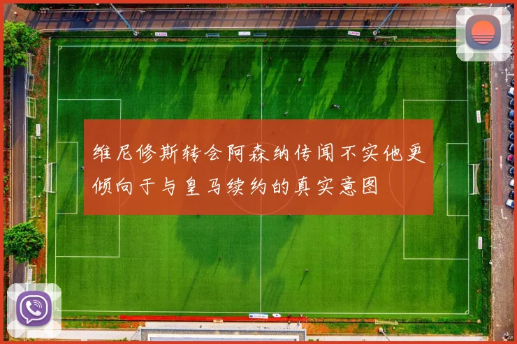 维尼修斯转会阿森纳传闻不实他更倾向于与皇马续约的真实意图