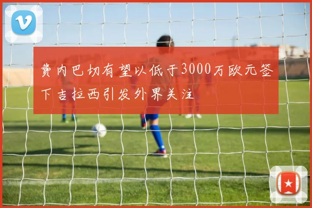 费内巴切有望以低于3000万欧元签下吉拉西引发外界关注