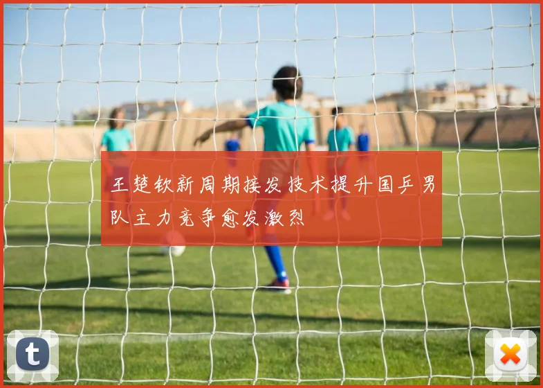 王楚钦新周期接发技术提升国乒男队主力竞争愈发激烈