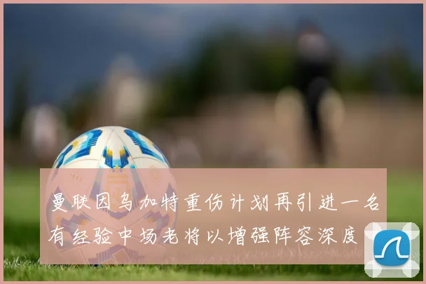 曼联因乌加特重伤计划再引进一名有经验中场老将以增强阵容深度