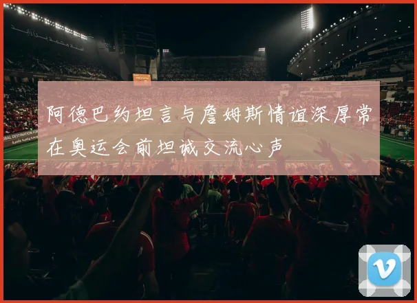 阿德巴约坦言与詹姆斯情谊深厚常在奥运会前坦诚交流心声