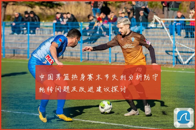 中国男篮热身赛末节失利分析防守轮转问题及改进建议探讨
