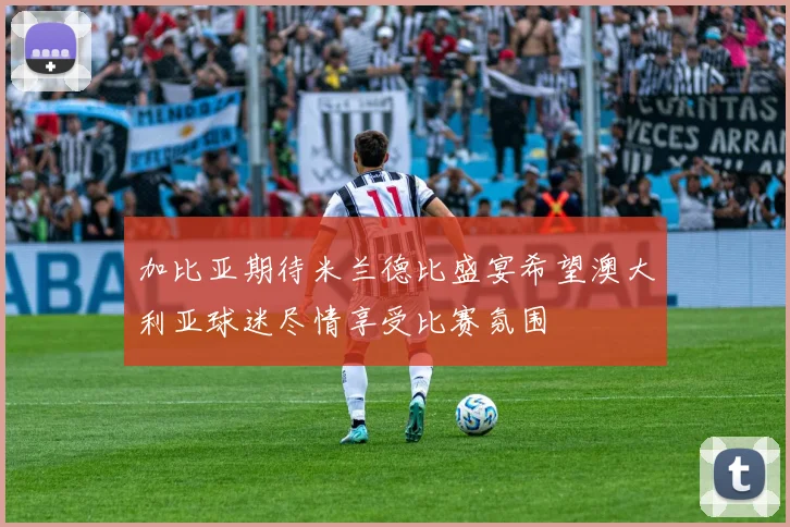 加比亚期待米兰德比盛宴希望澳大利亚球迷尽情享受比赛氛围