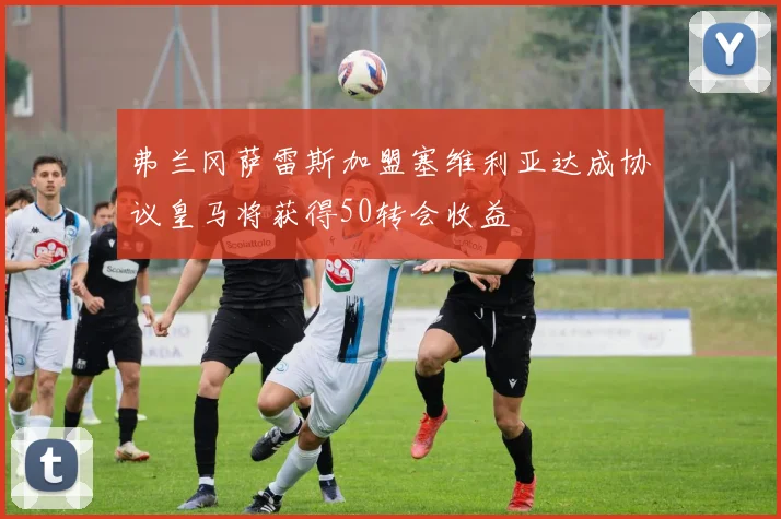 弗兰冈萨雷斯加盟塞维利亚达成协议皇马将获得50转会收益